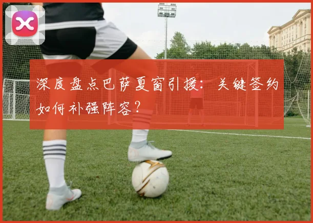 深度盘点巴萨夏窗引援:关键签约如何补强阵容?