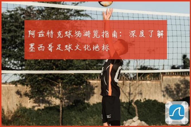 阿兹特克球场游览指南：深度了解墨西哥足球文化地标