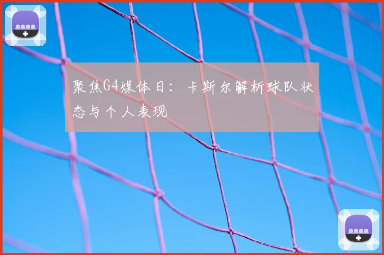 聚焦G4媒体日：卡斯尔解析球队状态与个人表现
